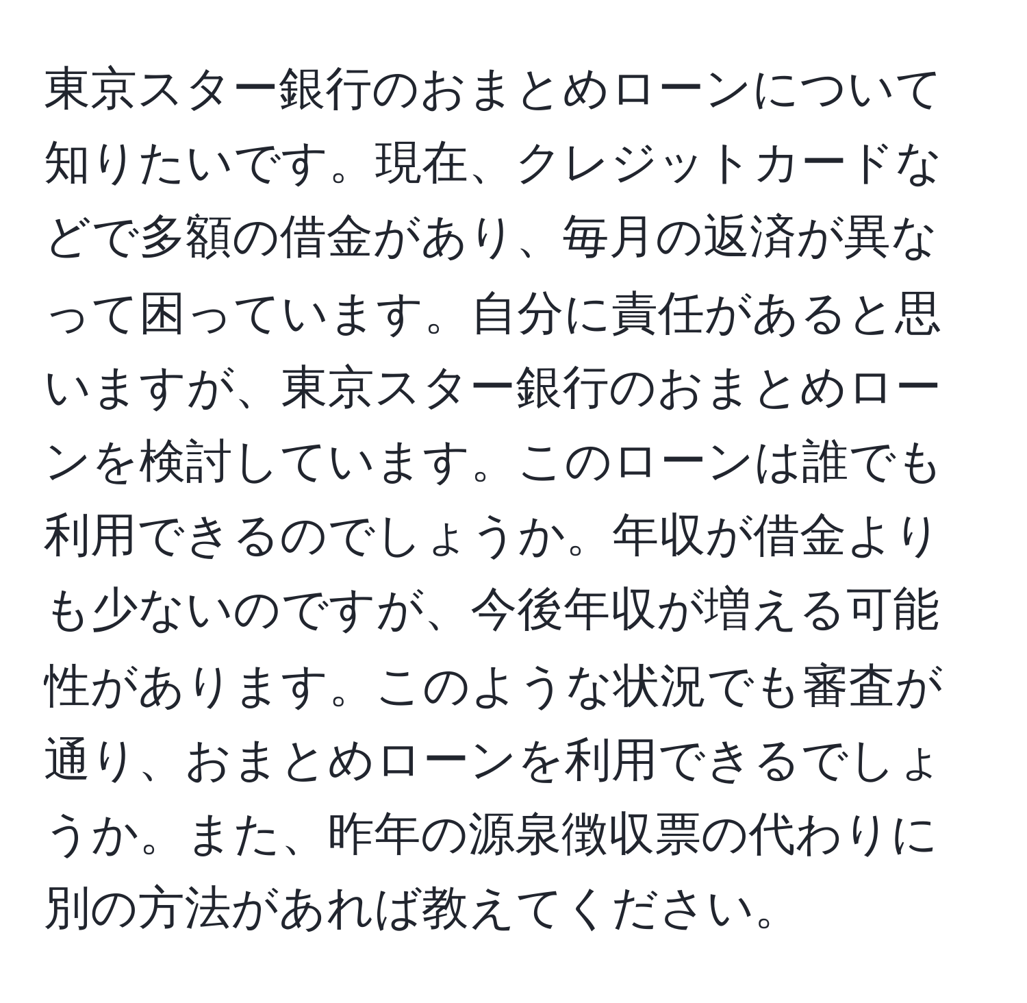 東京スター銀行のおまとめローンについて知りたいです。現在、クレジットカードなどで多額の借金があり、毎月の返済が異なって困っています。自分に責任があると思いますが、東京スター銀行のおまとめローンを検討しています。このローンは誰でも利用できるのでしょうか。年収が借金よりも少ないのですが、今後年収が増える可能性があります。このような状況でも審査が通り、おまとめローンを利用できるでしょうか。また、昨年の源泉徴収票の代わりに別の方法があれば教えてください。