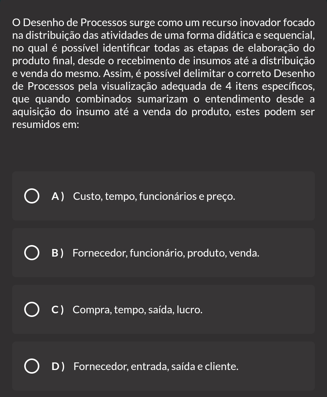 Desenho de Processos surge como um recurso inovador focado
na distribuição das atividades de uma forma didática e sequencial,
no qual é possível identifcar todas as etapas de elaboração do
produto final, desde o recebimento de insumos até a distribuição
e venda do mesmo. Assim, é possível delimitar o correto Desenho
de Processos pela visualização adequada de 4 itens específicos,
que quando combinados sumarizam o entendimento desde a
aquisição do insumo até a venda do produto, estes podem ser
resumidos em:
A ) Custo, tempo, funcionários e preço.
B ) Fornecedor, funcionário, produto, venda.
C ) Compra, tempo, saída, lucro.
D ) Fornecedor, entrada, saída e cliente.