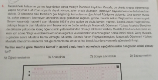 Selanik'teki halasının yanına taşındıktan sonra Mülkiye İdadisi'ne kaydolan Mustala, bu okulda Arapça öğretmeniği
yapan Kaymak Hafız'dan sopa ile dayak yiyince, zaten orada okumasını İstemeyen büyūkannesi onu derhal okuidan
aldırdı. O dönemde okul formasını çok beğendiği komşularının oğlu Askeri Rüştiye'ye gidiyordu. Ona özenen Musta-
fa, asker olmasını istemeyen annesinin karşı çıkmasına rağmen, gizlice, Selanik Askeri Rüştiyesinin sınavına girdi.
Sınavı kazandığı haberini alan Mustafa 1893'te yine gizlice bu okula kaydını yaptırdı. Selanik Askeri Rüştiyesi'nde.
oldukça başarılı ofan Mustafa sınıf başkanıydı ve üstün zekāsıyla Matematik Öğretmeni Yūzbaşı Mustala Elendin
de dikkatini çekiyordu. Genç öğrencisinin yeteneklerinden oldukça etkilenen Yūzbaşı Mustafa Efendi onu benzersiz kil-
mak için adına ''Bilgi ve erdem bakımından olgunluk ve eksiksizlik'' anlamına gelen Kemal ismini ekledi. Genç Mustala.
o günden sonra Mustafa Kemal olmuştu. Mustafa, Selanik Askeri Rüştiyesi'ndeyken, Matematik Oğretmeni Yüzbaşi
Mustafa Efendi'nin mazereti olduğu zamanlarda, onun yerine birçok kez dersi vermekle göreviendirilmişti.
Verilen metne göre Mustafa Kemal'in askerî okulu tercih etmesinde aşağıdakilerden hangisinin etkisi olmuș-
tur?
A) Öğretmenierinin B) Annesinin C) Sosyal çevresinin D) Babaannesinin
D
aD scood A B . D . .
D 1  2 . . s 1 “
n 1