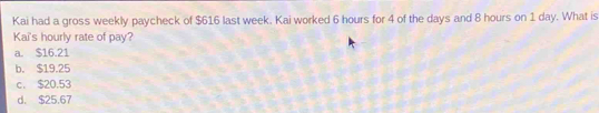 Kai had a gross weekly paycheck of $616 last week. Kai worked 6 hours for 4 of the days and 8 hours on 1 day. What is
Kai's hourly rate of pay?
a. $16.21
b. $19.25
c. $20.53
d. $25.67