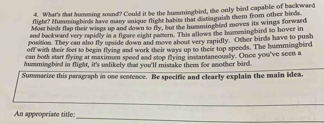 What's that humming sound? Could it be the hummingbird, the only bird capable of backward 
flight? Hummingbirds have many unique flight habits that distinguish them from other birds. 
Most birds flap their wings up and down to fly, but the hummingbird moves its wings forward 
and backward very rapidly in a figure eight pattern. This allows the hummingbird to hover in 
position. They can also fly upside down and move about very rapidly. Other birds have to push 
off with their feet to begin flying and work their ways up to their top speeds. The hummingbird 
can both start flying at maximum speed and stop flying instantaneously. Once you've seen a 
hummingbird in flight, it's unlikely that you'll mistake them for another bird. 
Summarize this paragraph in one sentence. Be specific and clearly explain the main idea. 
__ 
_ 
_ 
_ 
An appropriate title: