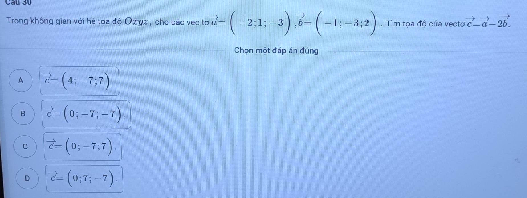 Cau 30
Trong không gian với hệ tọa độ Oxyz, cho các vec tơ vector a=(-2;1;-3), vector b=(-1;-3;2). Tìm tọa độ của vectơ vector c=vector a-2vector b. 
Chọn một đáp án đúng
A vector c=(4;-7;7)
B vector c=(0;-7;-7)
C vector c=(0;-7;7)
D vector c=(0;7;-7).