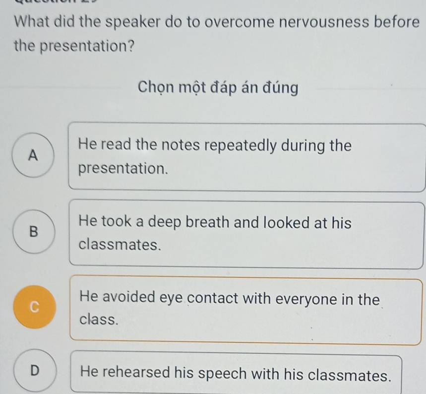 What did the speaker do to overcome nervousness before
the presentation?
Chọn một đáp án đúng
A
He read the notes repeatedly during the
presentation.
B
He took a deep breath and looked at his
classmates.
C
He avoided eye contact with everyone in the
class.
D He rehearsed his speech with his classmates.