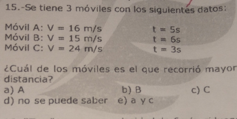 15.-Se tiene 3 móviles con los siguientes datos:
Móvil A: V=16m/s
t=5s
Móvil B: V=15m/s
t=6s
Móvil C: V=24m/s t=3s
¿Cuál de los móviles es el que recorrió mayor
distancia?
a)A b) B c) C
d) no se puede saber e) a y c