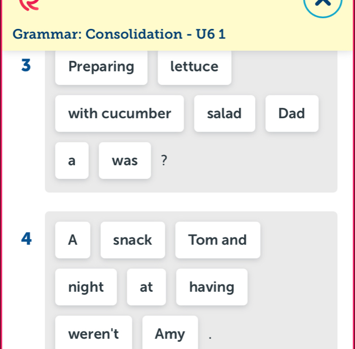 Grammar: Consolidation - U6 1 
3 Preparing lettuce 
with cucumber salad Dad 
a was ? 
4 A snack Tom and 
night at having 
weren't Amy .