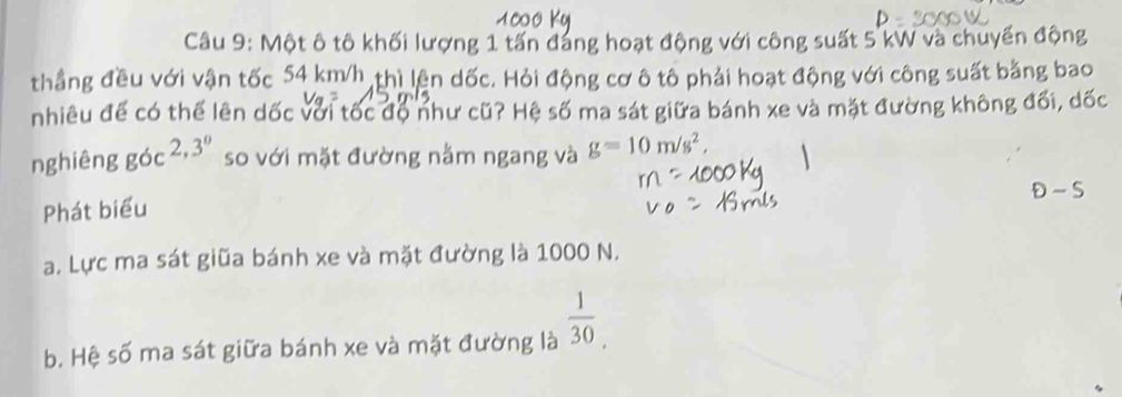 Một ô tô khối lượng 1 tấn đang hoạt động với công suất 5 kW và chuyến động
thẳng đều với vận tốc 54 km/h thì lện dốc. Hỏi động cơ ô tô phải hoạt động với công suất bằng bao
nhiêu để có thể lên dốc với tốc độ như cũ? Hệ số ma sát giữa bánh xe và mặt đường không đối, dốc
nghiêng góc 2, 3^0 so với mặt đường nằm ngang và g=10m/s^2, 
D- S
Phát biểu
a. Lực ma sát giữa bánh xe và mặt đường là 1000 N.
b. Hệ số ma sát giữa bánh xe và mặt đường là  1/30 