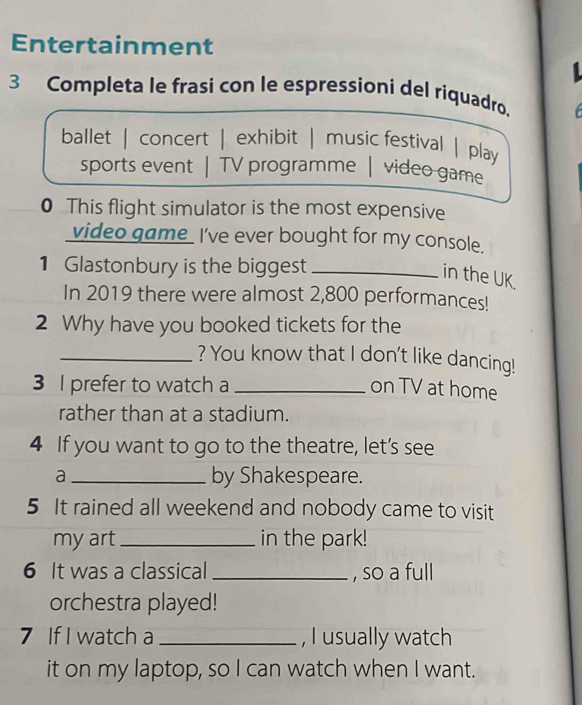 Entertainment
3 Completa le frasi con le espressioni del riquadro.
ballet | concert | exhibit | music festival | play
sports event | TV programme | video game
0 This flight simulator is the most expensive
video game I've ever bought for my console.
1 Glastonbury is the biggest_
in the UK.
In 2019 there were almost 2,800 performances!
2 Why have you booked tickets for the
_? You know that I don't like dancing!
3 I prefer to watch a _on TV at home
rather than at a stadium.
4 If you want to go to the theatre, let’s see
a _by Shakespeare.
5 It rained all weekend and nobody came to visit
my art_ in the park!
6 It was a classical_ , so a full
orchestra played!
7 If I watch a _, I usually watch
it on my laptop, so I can watch when I want.