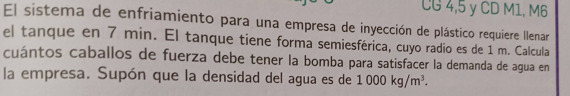 CG 4, 5 y CD M1, M6
El sistema de enfriamiento para una empresa de inyección de plástico requiere Ilenar 
el tanque en 7 min. El tanque tiene forma semiesférica, cuyo radio es de 1 m. Calcula 
cuántos caballos de fuerza debe tener la bomba para satisfacer la demanda de agua en 
la empresa. Supón que la densidad del agua es de 1000kg/m^3.