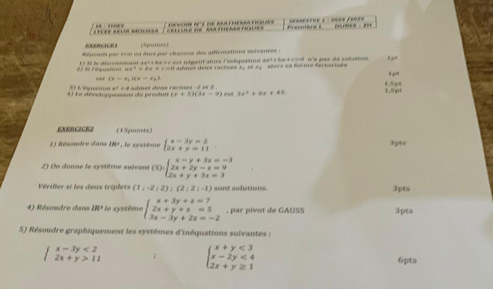 LyCéé REuR Moussa            devoir R° l de mathématiques Prabr “A” *01ª 1*039        
                               
ENERCICR I
Réponds par vrai ou faus par chœeune des affirmations suivante  :
2  3t léquation D 31 le discriminant ast c he + e est négatifalors l'inéquation axt+ be b:c=4 na p as de sotution I pit
ax^2+bx+ r=0 admet deux racines 3, et 3, slors es forme factorisée
c é (x-x_1)(x-x_2). l pirt
3 L w^3 3x^2+6x+45
4) Le développement du produit + 4 admet deux racines -2 et 2 . 1.6ps 1,5p
(x+5)(3x-9)
EXERCICEZ (15points)
1) Résoudre dans IR^2 , le système beginarrayl x-3y=2 2x+y=11endarray. . 3pts
2) On donne le système suivant (5):beginarrayl x-y+3z=-3 2x+2y-z=9 2x+y+3z=3endarray.
Vérifier si les deux triplets (1,-2,2),(2,2,-1) sont solutions. 3pts
4) Résoudre dans IR^3 le système beginarrayl x+3y+z=7 2x+y+z=5 3x-3y+2z=-2endarray. , par pivot de GAUSS 3pts
5) Résoudre graphiquement les systèmes d'inéquations suivantes :
beginarrayl x-3y<2 2x+y>11endarray.
beginarrayl x+y<3 x-2y<4 2x+y≥ 1endarray.
6pts