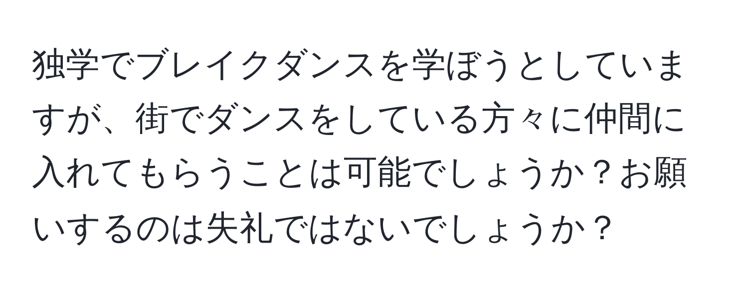 独学でブレイクダンスを学ぼうとしていますが、街でダンスをしている方々に仲間に入れてもらうことは可能でしょうか？お願いするのは失礼ではないでしょうか？