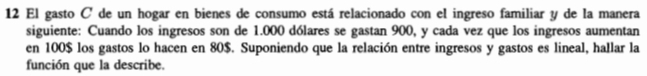 El gasto C de un hogar en bienes de consumo está relacionado con el ingreso familiar y de la manera 
siguiente: Cuando los ingresos son de 1.000 dólares se gastan 900, y cada vez que los ingresos aumentan 
en 100$ los gastos lo hacen en 80$. Suponiendo que la relación entre ingresos y gastos es lineal, hallar la 
función que la describe.