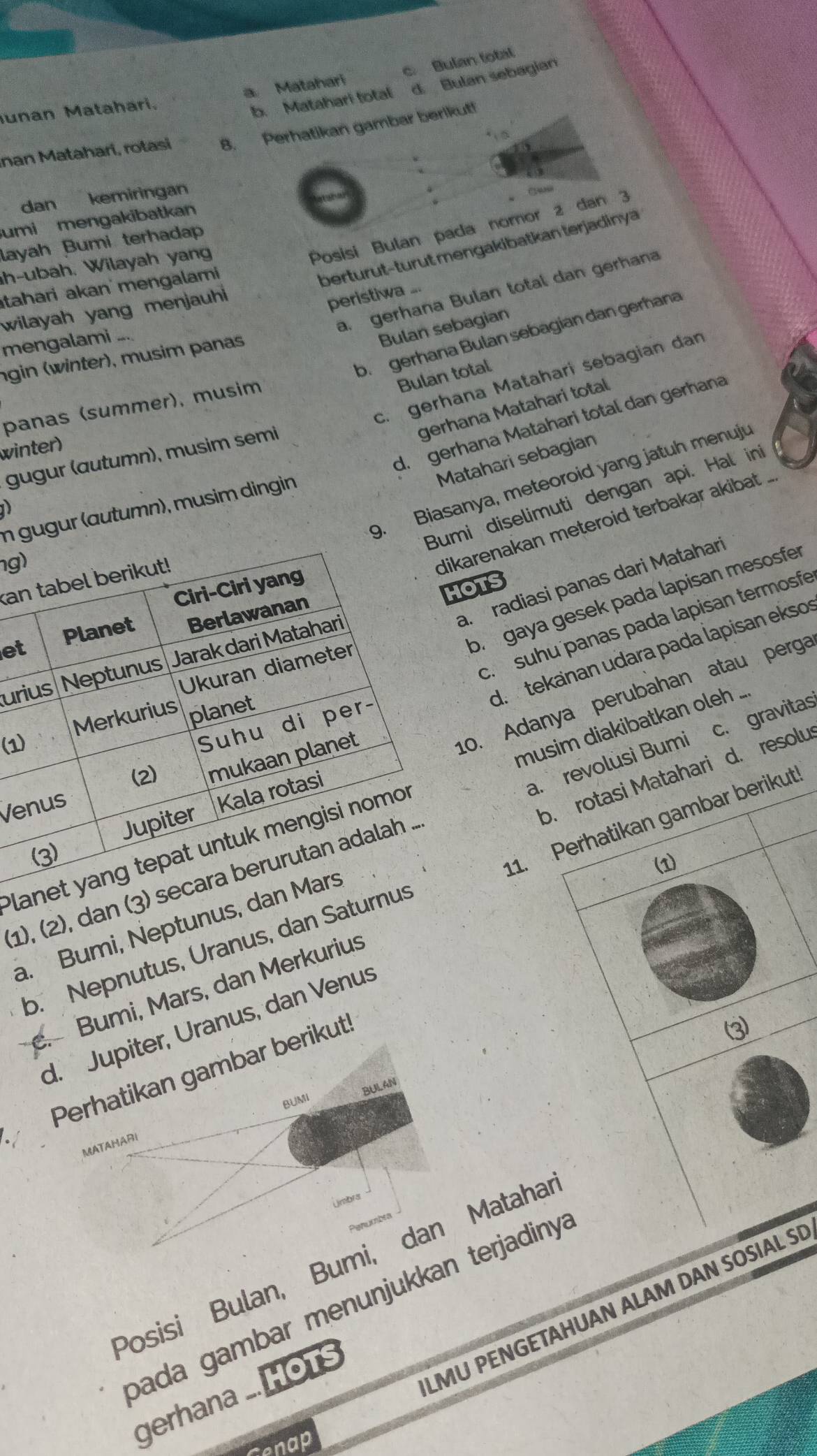 c Bulan total
b. Matahari total d. Bulan sebagian
unan Matahari, a Matahari
nan Matahari, rotasi 8. Perhatikan gambar berikut!
dan kemiringan
C1408
umi mengakibatkan
layah Bumi terhadap
h-ubah. Wilayah yang
Posisi Bulan pada nomor 2 dan 3
tahari akan´ mengalami
berturut-turut mengakibatkan terjadinya
a. gerhana Bulan total dan gerhana
wilayah yang menjauhi 
peristiwa .
Bulan sebagian
b. gerhana Bulan sebagian dan gerħana
mengalami
ngin (winter), musim panas
Bulan total
c. gerhana Mataharí sebagian dan
panas (summer), musim
gerhana Matahari total
d. gerhana Matahari total dan gerhana
winter)
gugur (autumn), musim semi
Matahari sebagian
9. Biasanya, meteoroid yang jatuh menuj
mi diselimuti dengan api. Hal in
n gugur (autumn), musim dingin
D
g
karenakan meteroid terbakar akibat 
a
a. radiasi panas dari Matahari
HOTS
br gaya gesek pada lapisan mesosfer
c. suhu panas pada lapisan termosfe
e
d.  tekanan udara pada lapisan eksos
ur
(1
10. Adanya perubahan atau perga
musim diakibatkan oleh ...
a. revolusì Bumi
Ve
1), (2), dan (3 c. gravitas
Pla
a. Bumi, Neptunus, db. rotasi Matahari d. resolu
11. Perhatikan gambar berikut
(1)
b. Nepnutus, Uranus, dan Satur. Bumi, Mars, dan Merkurius
d. Jupiter, Uranus, dan Venus
Perhatikan gambar berikut
(3)
BULAN
BUMI
MATAHARI
Umbrs
Posisi Bulan, Bumi, dan Mataha
bada gambar menunjukkan terjadinya
LMU PENGETAHUAN ALAM DAN SOSIAL S
gerhana ...HOTs
Cenap