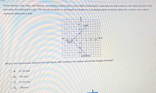 Three friends, Luke, Nick, and Serena, are kicking a soccer ball to each other on the beach. Luke kicks the ball to Serena, who kicks the ball to Nick
who kicks the ball back to Luke. The friends locations on the beach are drawn on a coordinate plane as shown, where the x -values and y -values
represent distances in feet.
y
12 Luke
0
A
12 -0 . . 12 x
Nick 4
0
-12
Serena
What is the approximate distance the ball travels after making a full rotation around the triangle of friends?
A. 57.94 leet
B. 144 feet
C. 67.91 feet
D. 288 feet