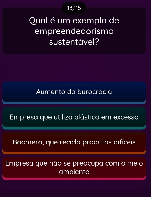 13/15
Qual é um exemplo de
empreendedorismo
sustentável?
Aumento da burocracia
Empresa que utiliza plástico em excesso
Boomera, que recicla produtos difíceis
Empresa que não se preocupa com o meio
ambiente