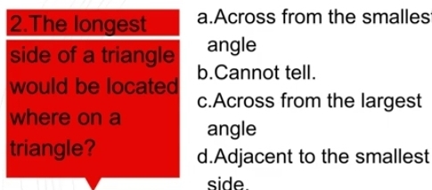 The longest a.Across from the smalles
angle
side of a triangle b.Cannot tell.
would be located c.Across from the largest
where on a angle
triangle? d.Adjacent to the smallest
side.