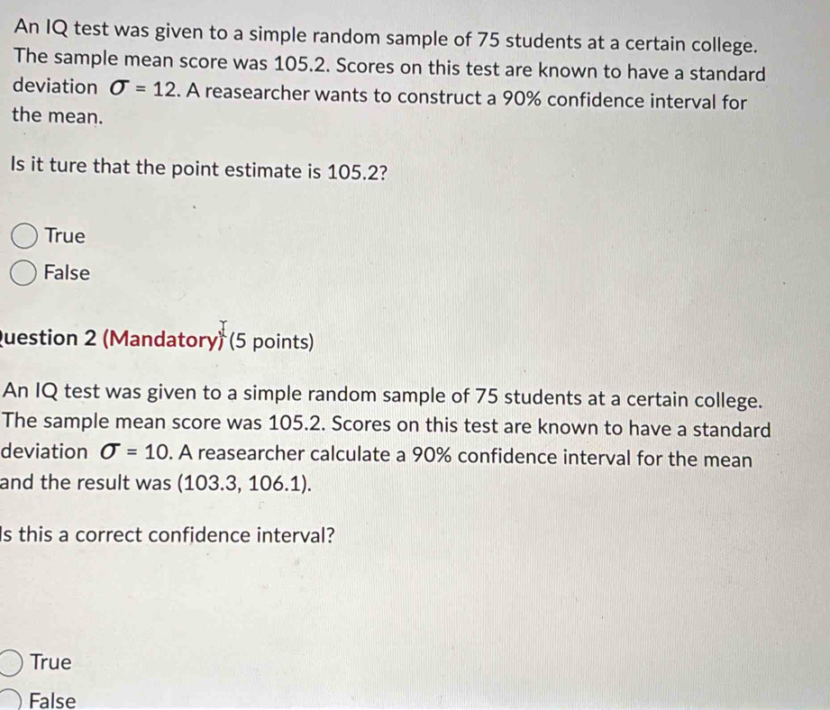 An IQ test was given to a simple random sample of 75 students at a certain college.
The sample mean score was 105.2. Scores on this test are known to have a standard
deviation sigma =12. A reasearcher wants to construct a 90% confidence interval for
the mean.
Is it ture that the point estimate is 105.2?
True
False
Question 2 (Mandatory) (5 points)
An IQ test was given to a simple random sample of 75 students at a certain college.
The sample mean score was 105.2. Scores on this test are known to have a standard
deviation sigma =10. A reasearcher calculate a 90% confidence interval for the mean
and the result was (103.3, 106.1).
Is this a correct confidence interval?
True
False