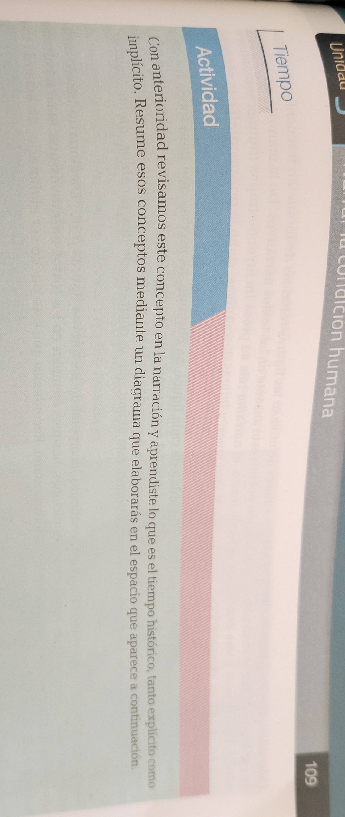 Unidau 
la condición humana 
109 
Tiempo 
Actividad 
Con anterioridad revisamos este concepto en la narración y aprendiste lo que es el tiempo histórico, tanto explícito como 
implícito. Resume esos conceptos mediante un diagrama que elaborarás en el espacio que aparece a continuación.