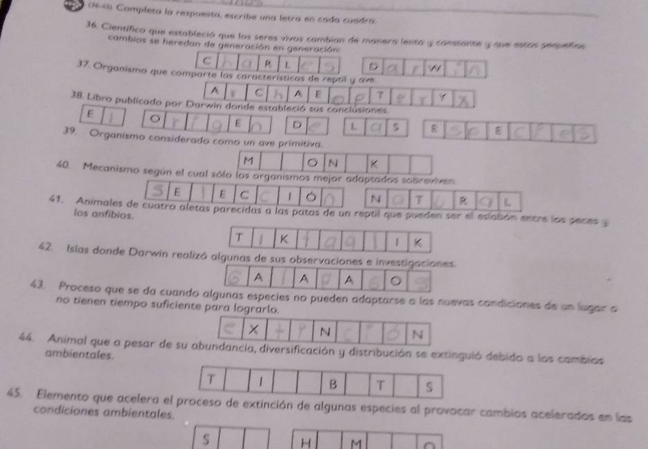 (1645) Completa la respuesta, escribe una letra en cada cuadra. 
36. Científico que estableció que los seres vivos cambian de manera lenta y constante y que estas sequeñas 
cambios se heredan de generación en generación 
C R L 
D 
37. Organismo que comparte las características de reptil y ave 
A C A E 7
38. Libro publicado por Darwin donde estableció sus conclusiones 
E 
E D L ε 
39. Organismo considerado como un ave primitiva. 
M 。 N K
40. Mecanismo según el cual sólo los organismos mejor adaptados sobreviven. 
E E C 1 N 7
41. Animales de cuatro aletas parecidas a las patas de un reptil que pueden ser el eslabón entre los peces y 
los anfibios. 
42. Islas donde Darwin reali 
43. Proceso que se da cuandcies no pueden adaptarse a las nuevas condiciones de un lugar o 
no tienen tiempo suficient 
44. Animal que a pesar de sación y distribución se extinguió debido a los cambios 
ambientales. 
45. Elemento que acelera xtinción de algunas especies al provocar cambios acelerados en las 
condiciones ambientales. 
s
H M