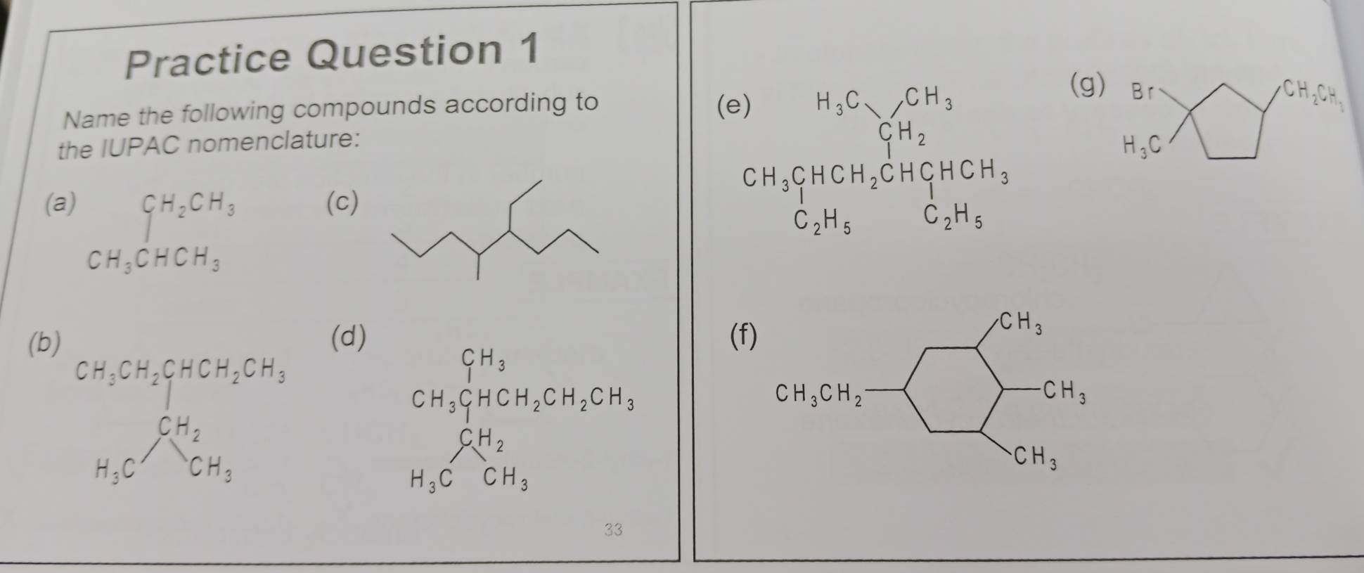 Practice Question 1
(g)
Name the following compounds according to (e) H_3C_7CH_3 Br
the IUPAC nomenclature:
C_1H_2
H_3C
(a) CH_2CH_3 (c)
CH_3CHCH_2CHCH_3
C_2H_5 C_2H_5
CH_3CHCH_3
(b(d) (f
beginarrayr CH_3 CH_2CH_2CH_3
CH_2
H_3CCH_3
33