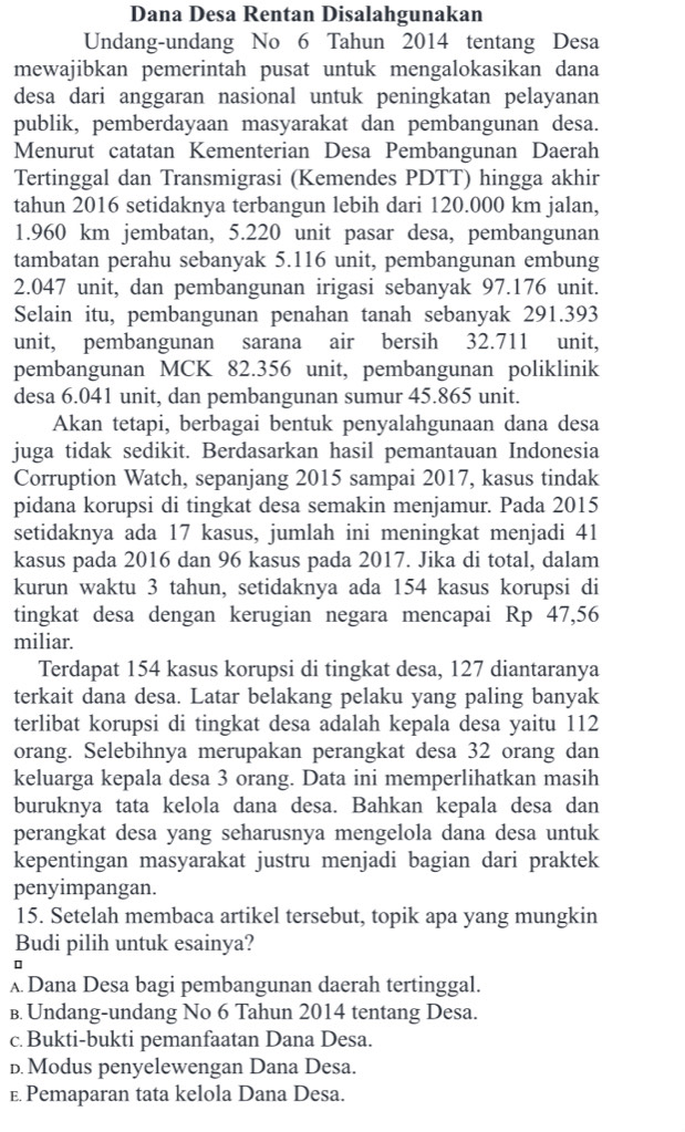 Dana Desa Rentan Disalahgunakan
Undang-undang No 6 Tahun 2014 tentang Desa
mewajibkan pemerintah pusat untuk mengalokasikan dana
desa dari anggaran nasional untuk peningkatan pelayanan
publik, pemberdayaan masyarakat dan pembangunan desa.
Menurut catatan Kementerian Desa Pembangunan Daerah
Tertinggal dan Transmigrasi (Kemendes PDTT) hingga akhir
tahun 2016 setidaknya terbangun lebih dari 120.000 km jalan,
1.960 km jembatan, 5.220 unit pasar desa, pembangunan
tambatan perahu sebanyak 5.116 unit, pembangunan embung
2.047 unit, dan pembangunan irigasi sebanyak 97.176 unit.
Selain itu, pembangunan penahan tanah sebanyak 291.393
unit, pembangunan sarana air bersih 32.711 unit,
pembangunan MCK 82.356 unit, pembangunan poliklinik
desa 6.041 unit, dan pembangunan sumur 45.865 unit.
Akan tetapi, berbagai bentuk penyalahgunaan dana desa
juga tidak sedikit. Berdasarkan hasil pemantauan Indonesia
Corruption Watch, sepanjang 2015 sampai 2017, kasus tindak
pidana korupsi di tingkat desa semakin menjamur. Pada 2015
setidaknya ada 17 kasus, jumlah ini meningkat menjadi 41
kasus pada 2016 dan 96 kasus pada 2017. Jika di total, dalam
kurun waktu 3 tahun, setidaknya ada 154 kasus korupsi di
tingkat desa dengan kerugian negara mencapai Rp 47,56
miliar.
Terdapat 154 kasus korupsi di tingkat desa, 127 diantaranya
terkait dana desa. Latar belakang pelaku yang paling banyak
terlibat korupsi di tingkat desa adalah kepala desa yaitu 112
orang. Selebihnya merupakan perangkat desa 32 orang dan
keluarga kepala desa 3 orang. Data ini memperlihatkan masih
buruknya tata kelola dana desa. Bahkan kepala desa dan
perangkat desa yang seharusnya mengelola dana desa untuk
kepentingan masyarakat justru menjadi bagian dari praktek
penyimpangan.
15. Setelah membaca artikel tersebut, topik apa yang mungkin
Budi pilih untuk esainya?
λ Dana Desa bagi pembangunan daerah tertinggal.
B. Undang-undang No 6 Tahun 2014 tentang Desa.
c Bukti-bukti pemanfaatan Dana Desa.
D. Modus penyelewengan Dana Desa.
E Pemaparan tata kelola Dana Desa.