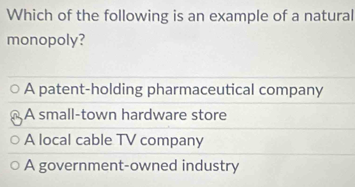 Which of the following is an example of a natural
monopoly?
A patent-holding pharmaceutical company
A small-town hardware store
A local cable TV company
A government-owned industry