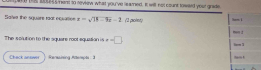 complete this assessment to review what you've learned. It will not count toward your grade. 
Solve the square root equation x=sqrt(18-9x)-2. (1 point) Mem 1 
item 2 
The solution to the square root equation is x=□. 
ltem 3 
Check answer Remaining Attempts : 3 Hern 4