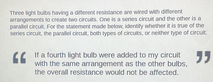 Three light bulbs having a different resistance are wired with different 
arrangements to create two circuits. One is a series circuit and the other is a 
parallel circuit. For the statement made below, identify whether it is true of the 
series circuit, the parallel circuit, both types of circuits, or neither type of circuit. 
If a fourth light bulb were added to my circuit ,, 
with the same arrangement as the other bulbs, 
the overall resistance would not be affected.