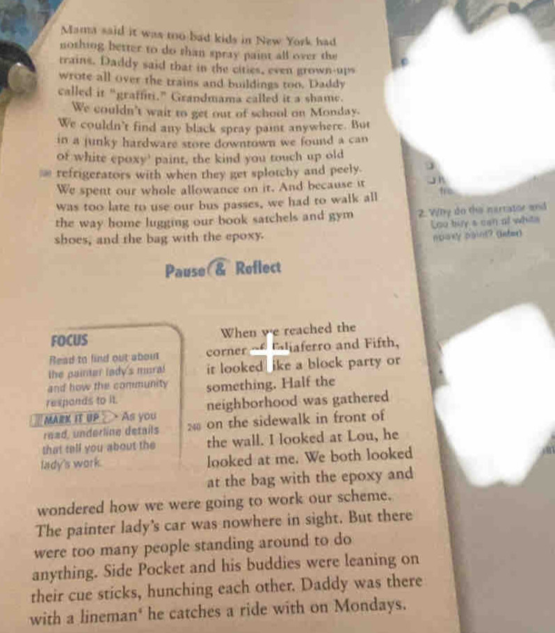 Mama said it was too bad kids in New York had 
nothing better to do than spray paint all over the 
trains. Daddy said that in the cities, even grown-ups 
wrote all over the trains and buildings too. Daddy 
called it “graffiti.” Grandmama called it a shame. 
We couldn't wait to get out of school on Monday. 
We couldn't find any black spray pait anywhere. But 
in a junky hardware store downtown we found a can 
of white epoxy' paint, the kind you touch up old 
≌ refrigerators with when they get splotchy and peely. 
We spent our whole allowance on it. And because it J n 
was too late to use our bus passes, we had to walk all fro 
the way home lugging our book satchels and gym 2. Wly do the narrator and 
Loo buy s can of whits 
shoes, and the bag with the epoxy. 
npoxy paint? (lnte) 
Pause & Reflect 
FOCUS When we reached the 
Read to find out about corner ~ Ejaferro and Fifth, 
the painter lady's moral it looked ike a block party or 
and how the community 
responds to it. something. Half the 
MARK IT UP As you neighborhood was gathered 
read, underline details 2 on the sidewalk in front of 
that tell you about the the wall. I looked at Lou, he 
lady's work. looked at me. We both looked 
at the bag with the epoxy and 
wondered how we were going to work our scheme. 
The painter lady's car was nowhere in sight. But there 
were too many people standing around to do 
anything. Side Pocket and his buddies were leaning on 
their cue sticks, hunching each other. Daddy was there 
with a lineman' he catches a ride with on Mondays.