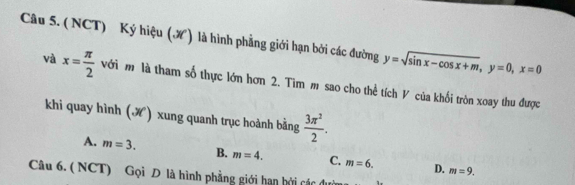 (NCT) Ký hiệu (¾) là hình phẳng giới hạn bởi các đường y=sqrt(sin x-cos x+m), y=0, x=0
và x= π /2  với m là tham số thực lớn hơn 2. Tìm m sao cho thể tích V của khối tròn xoay thu được
khi quay hình () xung quanh trục hoành bằng  3π^2/2 .
A. m=3.
B. m=4.
C. m=6.
D. m=9. 
Câu 6. ( NCT) Gọi D là hình phẳng giới hạn bởi các dườ