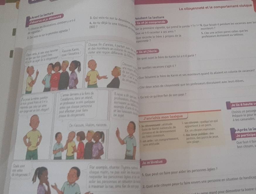 La citoyenneté et le comportement civique
endant la lecture
Lebserve et je découvre Avant la lecture
. Qui vois-tu sur la deuxèm 
4. As-tu déja lu une histor e Sor la première vignette, qui prend la parole ?4. Que faisait-it pendant les vacances avec les
(BD)?  lis et je comprends
do vignettes ? t Observe les illustrations, combien y a-t-il
Que va-t-il raconter à ses amis ? moniteurs ?
2. Qui vois-tu sur la première vignette ?
Que raconte le frère à propos de la 5. Cite une action parmi celles que les
oyennete ? professeurs écrivaient au tableau.
Chaque fin d'annee, il partet wecle i
at sue oae mon goand frte Chers amis je vae vesal racoriter Raconte Karin,  t  esmonéteurs en coloniede  vor ' lis et j'écris
à t u aujt de la cnoyennat  nous i ecutore ! visiter une région différenès du Man
De quel sujet le frère de Karim lui a-t-il parlé ?
De quelles vacances s'agit-il ?
ne tlgns s
cue faisaient le frère de Karim et ses moniteurs quand ils allaient en colonie de vacances?
f a < ut e 
Ae cagree 
Cite deux actes de citoyenneté que les professeurs discutaient avec leurs élèves.
a mon grand froms et é m a Loi pose la mame cusstice L'année demiére à la foire de L on sú q i Qu'est-ce qu'etre fier de son pays ?
Caablanca, dana un stand, pe channours, th  
Je lis à haute v
aon jage is sn bor sager?  pondu qai cata soi ama actas que claqus persónino un professsur a cité queliques
my cerche d was i 
peur effectuer pour faire at hes famsnte t  .
J'enrichis mon lexique  Choisis un passag
praa de téogeats co sujel Prépare-le pour le
On l'écouts, Halom, raconte
1. la citoyenneté : atritude 3 un citoyen : quelqu'un qui à tes camarades.
bute de fierté rutioniale, de appartient à un pays 
civisme et de dévouement Ex un citoyen marprain. Après la le
ao bien conssian. * des lieux publics : des
? un acte : un comportement. jardíns, des parcs de jeux, Je participo
Lre atttésider une plage .
Que faut-il fai
bon citoyen, 
Je m'évalus
Quía ane  Dar assmple, charder Poytne sas
chaque matin, he pas sair as eurpis
1. Que peut-on faire pour aider les personnes âgées ?
is skoyennte ? respacter les persoones âgles it in 
ider les perscinnes en sitasticn dines
la Aravarser la rue, sétté fur de sen pag  2. Quel acte citoyen peux-tu faire envers une personne en situation de handicap
I seras grand pour démontrer ta bonne c