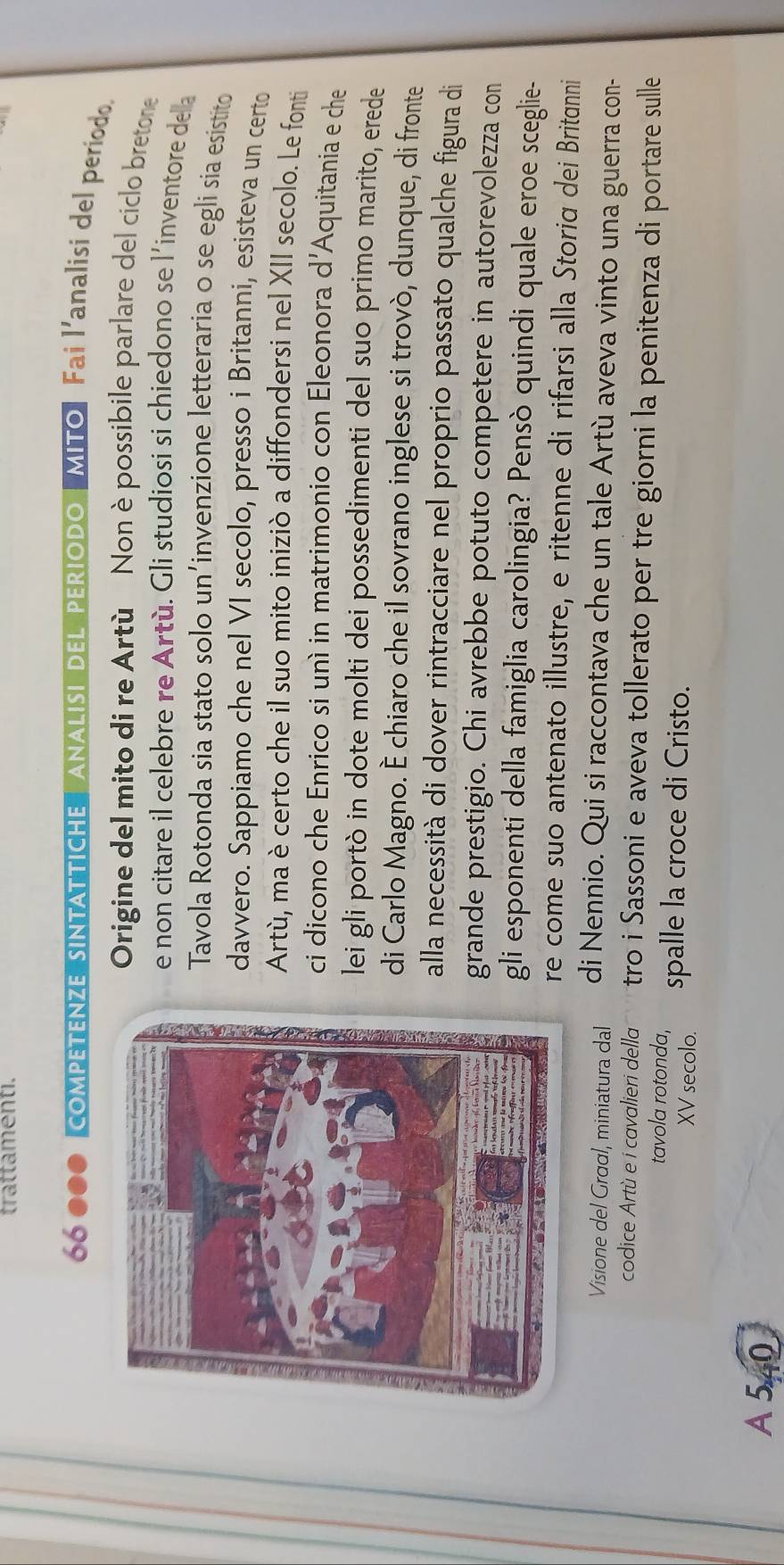 trattamenti.
66 000 competenze sintattiche ANALISI dEL periodo MITo| Fai l'analisi del período. 
Origine del mito di re Artù Non è possibile parlare del ciclo bretone 
e non citare il celebre re Artù. Gli studiosi si chiedono se l'inventore dela 
Tavola Rotonda sia stato solo un’invenzione letteraria o se egli sia esistito 
davvero. Sappiamo che nel VI secolo, presso i Britanni, esisteva un certo 
Artù, ma è certo che il suo mito iniziò a diffondersi nel XII secolo. Le fonti 
ci dicono che Enrico si unì in matrimonio con Eleonora d'Aquitania e che 
lei gli portò in dote molti dei possedimenti del suo primo marito, erede 
di Carlo Magno. È chiaro che il sovrano inglese si trovò, dunque, di fronte 
alla necessità di dover rintracciare nel proprio passato qualche figura di 
grande prestigio. Chi avrebbe potuto competere in autorevolezza con 
gli esponenti della famiglia carolingia? Pensò quindi quale eroe sceglie- 
re come suo antenato illustre, e ritenne di rifarsi alla Storiα dei Britanni 
Visione del Graal, miniatura dal di Nennio. Qui si raccontava che un tale Artù aveva vinto una guerra con- 
codice Artù e i cavalieri della tro i Sassoni e aveva tollerato per tre giorni la penitenza di portare sulle 
tavola rotonda, spalle la croce di Cristo. 
XV secolo. 
A 540