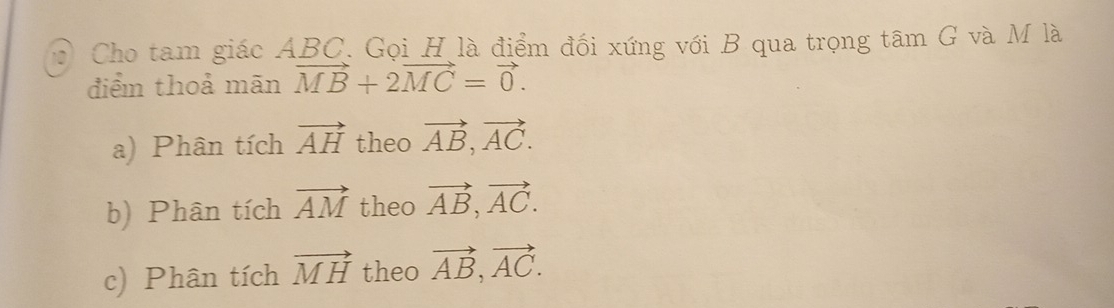 Cho tam giác ABC. Gọi H là điểm đối xứng với B qua trọng tâm G và M là
điểm thoả mãn vector MB+2vector MC=vector 0.
a) Phân tích vector AH theo vector AB, vector AC.
b) Phân tích vector AM theo vector AB, vector AC.
c) Phân tích vector MH theo vector AB, vector AC.