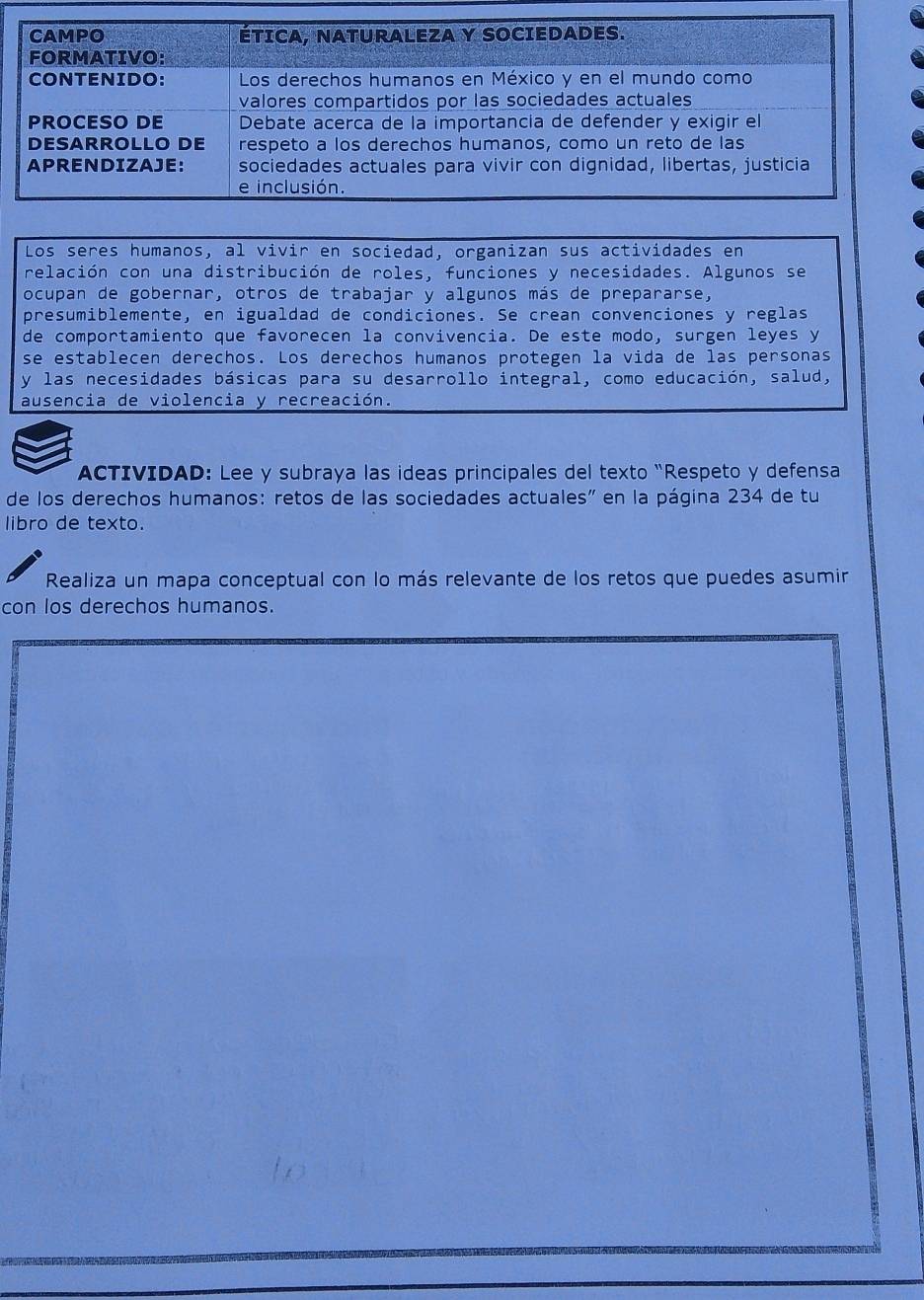 Los seres humanos, al vivir en sociedad, organizan sus actividades en 
relación con una distribución de roles, funciones y necesidades. Algunos se 
ocupan de gobernar, otros de trabajar y algunos más de prepararse, 
presumiblemente, en igualdad de condiciones. Se crean convenciones y reglas 
de comportamiento que favorecen la convivencia. De este modo, surgen leyes y 
se establecen derechos. Los derechos humanos protegen la vida de las personas 
y las necesidades básicas para su desarrollo integral, como educación, salud, 
ausencia de violencia y recreación. 
ACTIVIDAD: Lee y subraya las ideas principales del texto "Respeto y defensa 
de los derechos humanos: retos de las sociedades actuales" en la página 234 de tu 
libro de texto. 
Realiza un mapa conceptual con lo más relevante de los retos que puedes asumir 
con los derechos humanos.