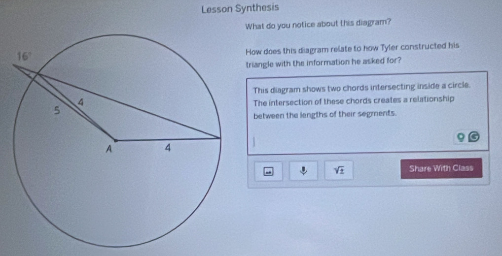 Lesson Synthesis
What do you notice about this diagram?
How does this diagram relate to how Tyler constructed his
triangle with the information he asked for?
This diagram shows two chords intersecting inside a circle.
The intersection of these chords creates a relationship
between the lengths of their segments.
J sqrt(± ) Share With Class