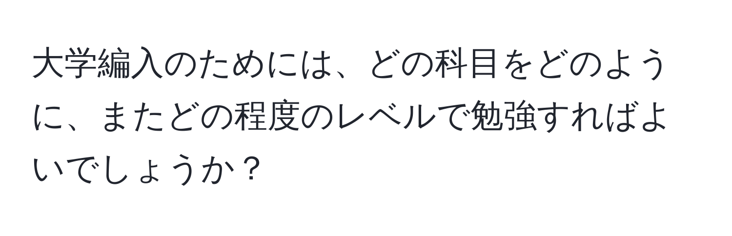 大学編入のためには、どの科目をどのように、またどの程度のレベルで勉強すればよいでしょうか？