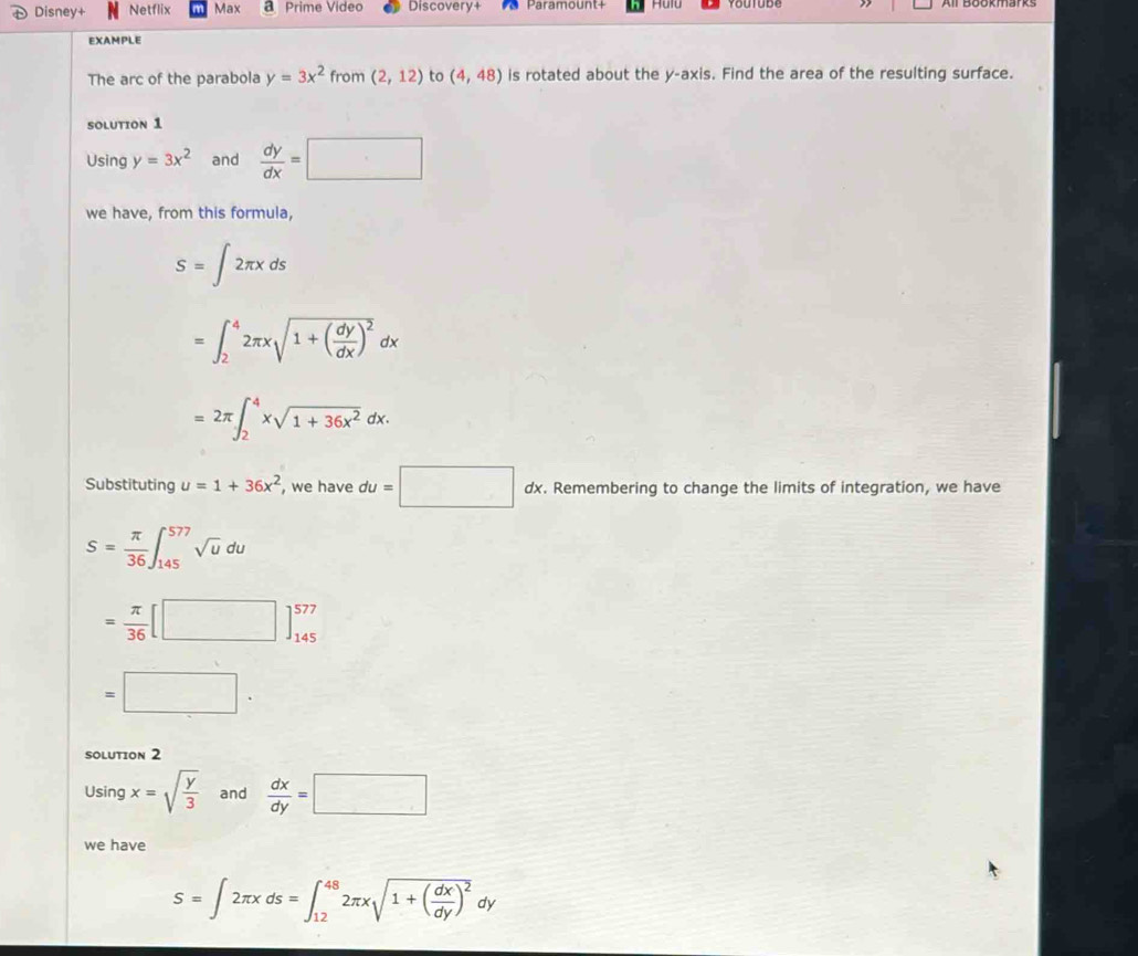 Disney+ Netflix Max a Prime Video Discovery+ Paramount+ Hulu 
EXAMPLE 
The arc of the parabola y=3x^2 from (2,12) to (4,48) is rotated about the y-axis. Find the area of the resulting surface. 
SOLUTION 1 
Using y=3x^2 and  dy/dx =□
we have, from this formula,
S=∈t 2π xds
=∈t _2^(42π xsqrt(1+(frac dy)dx))^2dx
=2π ∈t _2^(4xsqrt(1+36x^2))dx. 
Substituting u=1+36x^2 , we have du=□ dx. dx. Remembering to change the limits of integration, we have
S= π /36 ∈t _(145)^(577)sqrt(u)du
= π /36 [□ ]_(145)^(577)
=□. 
sOLUtIon 2 
Using x=sqrt(frac y)3 and  dx/dy =□
we have
S=∈t 2π xds=∈t _(12)^(48)2π xsqrt(1+(frac dx)dy)^2dy