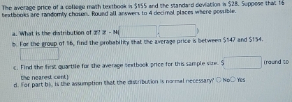 The average price of a college math textbook is $155 and the standard deviation is $28. Suppose that 16
textbooks are randomly chosen. Round all answers to 4 decimal places where possible.
a. What is the distribution of 2? x-N(□ ,□ )
b. For the group of 16, find the probability that the average price is between $147 and $154.
_  
c. Find the first quartile for the average textbook price for this sample size. $ s□ (round to
the nearest cent)
d. For part b), is the assumption that the distribution is normal necessary? ○ No○ Yes