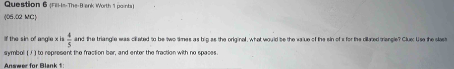 (Fill-In-The-Blank Worth 1 points) 
(05.02 MC) 
If the sin of angle x is  4/5  and the triangle was dilated to be two times as big as the original, what would be the value of the sin of x for the dilated triangle? Clue: Use the slash 
symbol ( / ) to represent the fraction bar, and enter the fraction with no spaces. 
Answer for Blank 1: