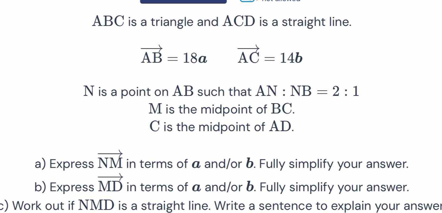 ABC is a triangle and ACD is a straight line.
vector AB=18a vector AC=14b
N is a point on AB such that AN:NB=2:1
M is the midpoint of BC.
C is the midpoint of AD. 
a) Express vector NM in terms of a and/or b. Fully simplify your answer. 
b) Express vector MD in terms of a and/or b. Fully simplify your answer. 
c) Work out if NMD is a straight line. Write a sentence to explain your answer