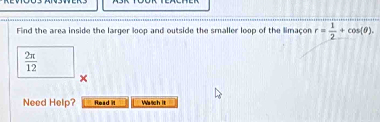 Find the area inside the larger loop and outside the smaller loop of the limaçon r= 1/2 +cos (θ ).
 2π /12 
× 
Need Help? Read it Watch it