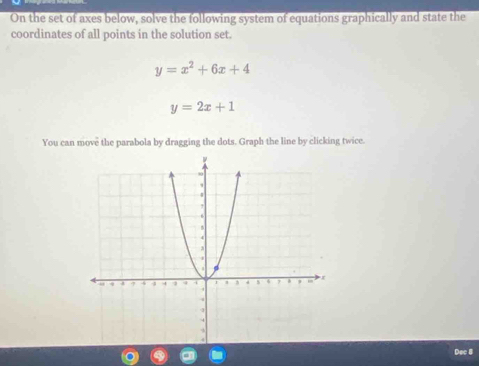 On the set of axes below, solve the following system of equations graphically and state the
coordinates of all points in the solution set.
y=x^2+6x+4
y=2x+1
You can move the parabola by dragging the dots. Graph the line by clicking twice.
Dec 8