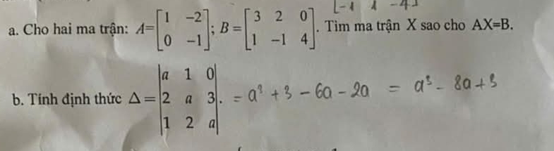 Cho hai ma trận: A=beginbmatrix 1&-2 0&-1endbmatrix; B=beginbmatrix 3&2&0 1&-1&4endbmatrix. Tim ma trận X sao cho AX=B. 
b. Tính định thức Delta =beginvmatrix a&1&0 2&a&3 1&2&aendvmatrix.