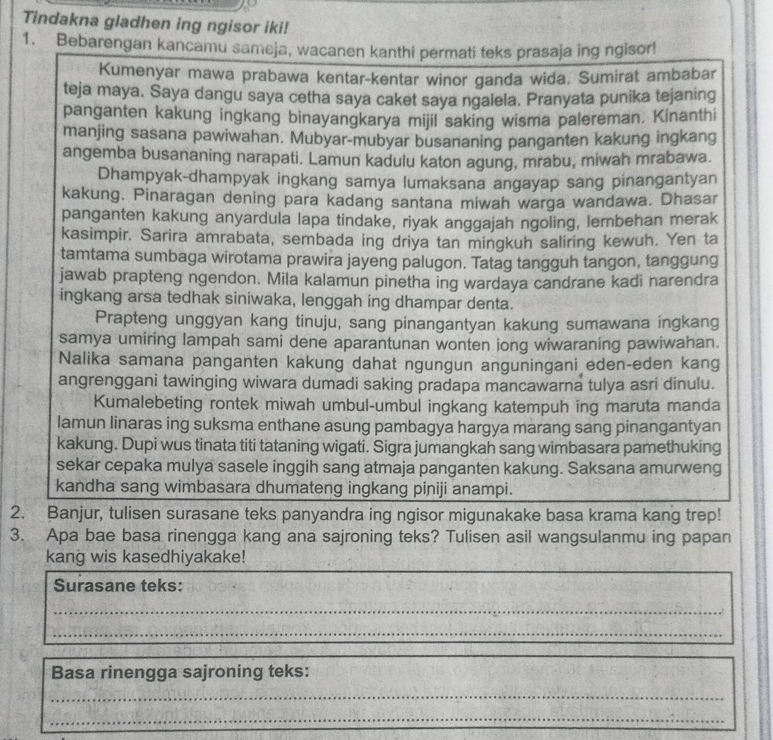 Tindakna gladhen ing ngisor iki!
1. Bebarengan kancamu sameja, wacanen kanthi permati teks prasaja ing ngisor!
Kumenyar mawa prabawa kentar-kentar winor ganda wida. Sumirat ambabar
teja maya. Saya dangu saya cetha saya caket saya ngalela. Pranyata punika tejaning
panganten kakung ingkang binayangkarya mijil saking wisma palereman. Kinanthi
manjing sasana pawiwahan. Mubyar-mubyar busananing panganten kakung ingkang
angemba busananing narapati. Lamun kadulu katon agung, mrabu, miwah mrabawa.
Dhampyak-dhampyak ingkang samya lumaksana angayap sang pinangantyan
kakung. Pinaragan dening para kadang santana miwah warga wandawa. Dhasar
panganten kakung anyardula lapa tindake, riyak anggajah ngoling, lembehan merak
kasimpir. Sarira amrabata, sembada ing driya tan mingkuh saliring kewuh. Yen ta
tamtama sumbaga wirotama prawira jayeng palugon. Tatag tangguh tangon, tanggung
jawab prapteng ngendon. Mila kalamun pinetha ing wardaya candrane kadi narendra
ingkang arsa tedhak siniwaka, lenggah ing dhampar denta.
Prapteng unggyan kang tinuju, sang pinangantyan kakung sumawana ingkang
samya umiring lampah sami dene aparantunan wonten jong wiwaraning pawiwahan.
Nalika samana panganten kakung dahat ngungun anguningani eden-eden kang
angrenggani tawinging wiwara dumadi saking pradapa mancawarna tulya asri dinulu.
Kumalebeting rontek miwah umbul-umbul ingkang katempuh ing maruta manda
lamun linaras ing suksma enthane asung pambagya hargya marang sang pinangantyan
kakung. Dupi wus tinata titi tataning wigati. Sigra jumangkah sang wimbasara pamethuking
sekar cepaka mulya sasele inggih sang atmaja panganten kakung. Saksana amurweng
kandha sang wimbasara dhumateng ingkang piniji anampi.
2. Banjur, tulisen surasane teks panyandra ing ngisor migunakake basa krama kang trep!
3. Apa bae basa rinengga kang ana sajroning teks? Tulisen asil wangsulanmu ing papan
kang wis kasedhiyakake!
Surasane teks:
_
_
_
_
Basa rinengga sajroning teks:
_
_