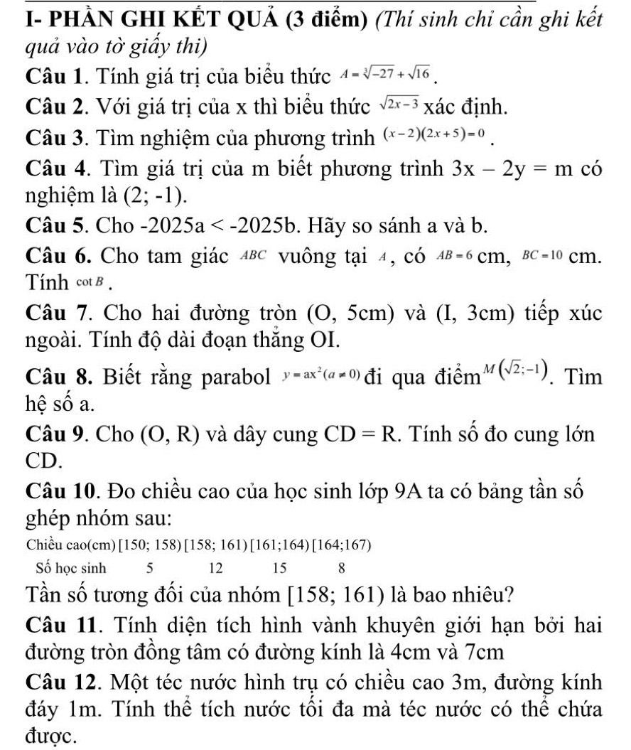 I- PHÀN GHI KẾT QUẢ (3 điểm) (Thí sinh chi cần ghi kết
quả vào tờ giấy thi)
Câu 1. Tính giá trị của biểu thức A=sqrt[3](-27)+sqrt(16).
Câu 2. Với giá trị của x thì biểu thức sqrt(2x-3) xác định.
Câu 3. Tìm nghiệm của phương trình (x-2)(2x+5)=0
Câu 4. Tìm giá trị của m biết phương trình 3x-2y=m có
nghiệm là (2;-1).
Câu 5. Cho -2025a . Hãy so sánh a và b.
Câu 6. Cho tam giác 4Bc vuông tại 4, có AB=6( BC=10cm.
Tính cot B .
Câu 7. Cho hai đường tròn (0,5cm) và (I, 3cm) tiếp xúc
ngoài. Tính độ dài đoạn thắng OI.
Câu 8. Biết rằng parabol y=ax^2(a!= 0) đi qua điểm 1 M (sqrt(2);-1). Tìm
hệ số a.
(O,R) và dây cung CD=R.. Tính số đo cung lớn
CD.
Câu 10. Đo chiều cao của học sinh lớp 9A ta có bảng tần số
ghép nhóm sau:
Chiều cao(cm) [150;158)[158;161)[161;164)[164;167)
Số học sinh 5 12 15 8
Tần số tương đối của nhóm [158;161) là bao nhiêu?
Câu 11. Tính diện tích hình vành khuyên giới hạn bởi hai
đường tròn đồng tâm có đường kính là 4cm và 7cm
Câu 12. Một téc nước hình trụ có chiều cao 3m, đường kính
đáy 1m. Tính thể tích nước tối đa mà téc nước có thể chứa
được.