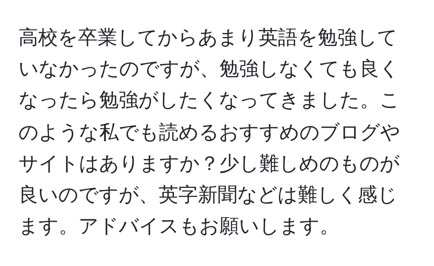 高校を卒業してからあまり英語を勉強していなかったのですが、勉強しなくても良くなったら勉強がしたくなってきました。このような私でも読めるおすすめのブログやサイトはありますか？少し難しめのものが良いのですが、英字新聞などは難しく感じます。アドバイスもお願いします。