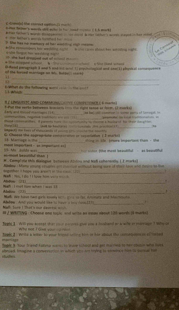 C-Cross(x) the correct option.(1 mork
8-Her father's words still eche in her head means ( 1.5 mark)
a-Her father's words disappeared in her mind b-Her father's words stayed in her mind
 
e. Her father's words fornfied her mind
9 She has no memory of her wedding nigh means:
Cens e u
a She remembers her wedding eamt b-she cares about her wedding night.   u
c-she forgat her wedding night
J o s  
10 she had dropped out of school moon
o-She stopped school. 6 She conomen school c She liked school
D-Read paragraph 3 and 5 and list onel 1] psychological and one(1) physical consequence
of the forced marriage on Ms. Balde(1 mark)
11
_
12
_
E-What do the following word refen in the cst?
13-Which
_
I / LINGUISTC AND COMMUNUCATIVE COMPETENCE.( 6 marks)
F-Put the verbs between brackets into the right tense or form. (2 marks)
Early and forced marriages (14) _[to be] still common in some parts of Senegal. In
communities, negative traditions are suli (15) (promote) by local traditionalists. In
those communifies; If parents have the opportunity to choose a husband for their daughter
they(16 _(not to hesitate) .Unforsunately ,this practice(1?_
to
impact) the lives of thousands of young girls around the country
G- Choose the appropriate comparative or superiative ( 2 marks)
18- Marriage is the _thing in life. more important than · the
most important - as important as)
19- Ms. .Balde was _her sister. (the most beautiful - as beautiful
as-most beautiful than )
H . Complate this dialogue between Abdou and Nafi coherently. ( 2 marks)
Abdou : Many young couples get married without being sure of their love and desire to live
together. I hope you aren't in the case. (20) _?
Nan : Yes, I do ! I love him very much 
Abdou : (21)_ 7
Nafi : I met him when I was 18 .
Abdou : (22)_ ?
Nafi: We have two girls lovely little girls so far, Aminata and Maimouna.
Abdou : And you would like to have a bny now.(23)_
7
Nañ: Sure ! That's our dearest wish.
III / WRITING : Choose one topic and write an essay about 120 words (6 marks)
Jopic 1 : Will you accept that your parents give you a husband or a wife in marriage ? Why or
Why not ? Give your opinian
Topic 2 : Write a letter to your friend telling him or her about the consequences of forced
marriage
Topic 3: Your friend Fatima wants to leave school and get married to her cousin who lives
abroad. Imagine a conversation in which you are trying to convince him to pursue her
studies.