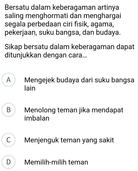 Bersatu dalam keberagaman artinya
saling menghormati dan menghargai
segala perbedaan ciri fısik, agama,
pekerjaan, suku bangsa, dan budaya.
Sikap bersatu dalam keberagaman dapat
ditunjukkan dengan cara...
A Mengejek budaya dari suku bangsa
lain
B Menolong teman jika mendapat
imbalan
C Menjenguk teman yang sakit
D Memilih-milih teman