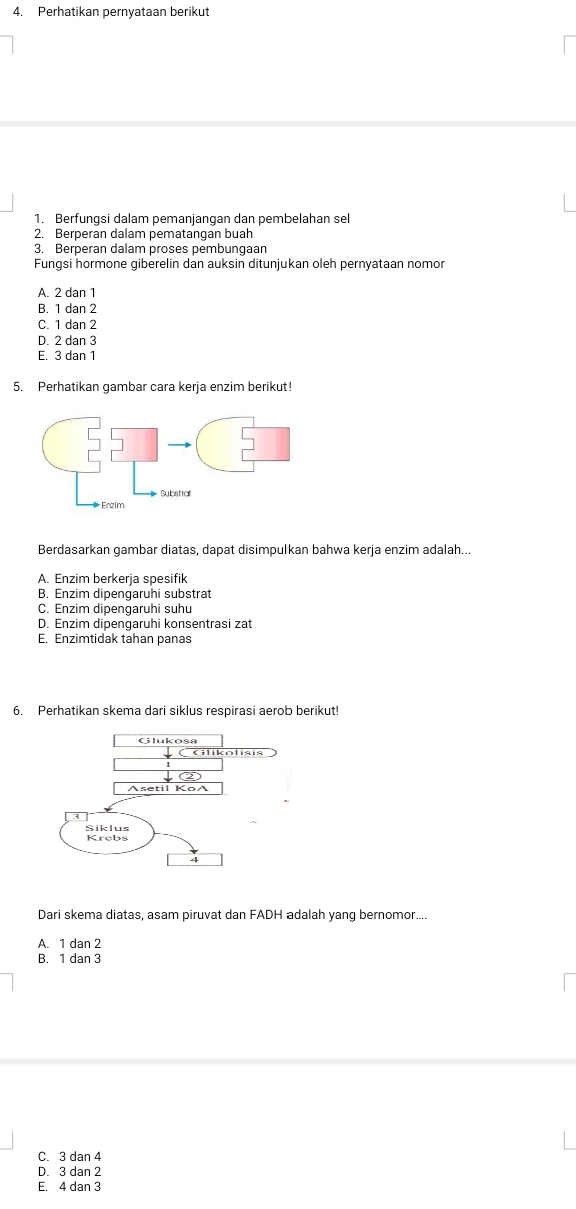 Perhatikan pernyataan berikut
1. Berfungsi dalam pemanjangan dan pembelahan sel
2. Berperan dalam pematangan buah
3. Berperan dalam proses pembungaan
Fungsi hormone giberelin dan auksin ditunjukan oleh pernyataan nomor
A. 2 dan 1
B. 1 dan 2
C. 1 dan 2
D. 2 dan 3
E. 3 dan 1
5. Perhatikan gambar cara kerja enzim berikut!
Berdasarkan gambar diatas, dapat disimpulkan bahwa kerja enzim adalah...
A. Enzim berkerja spesifik
B. Enzim dipengaruhi substrat
C. Enzim dipengaruhi suhu
D. Enzim dipengaruhi konsentrasi zat
E. Enzimtidak tahan panas
6. Perhatikan skema dari siklus respirasi aerob berikut!
Glikolisis
②
Asetil KoA
Siklus Krebs
4
Dari skema diatas, asam piruvat dan FADH adalah yang bernomor....
A. 1 dan 2
B. 1 dan 3
C. 3 dan 4
D. 3 dan 2
E. 4 dan 3