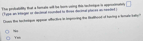 The probability that a female will be born using this technique is approximately □
(Type an integer or decimal rounded to three decimal places as needed.)
Does the technique appear effective in improving the likelihood of having a female baby?
No
Yes