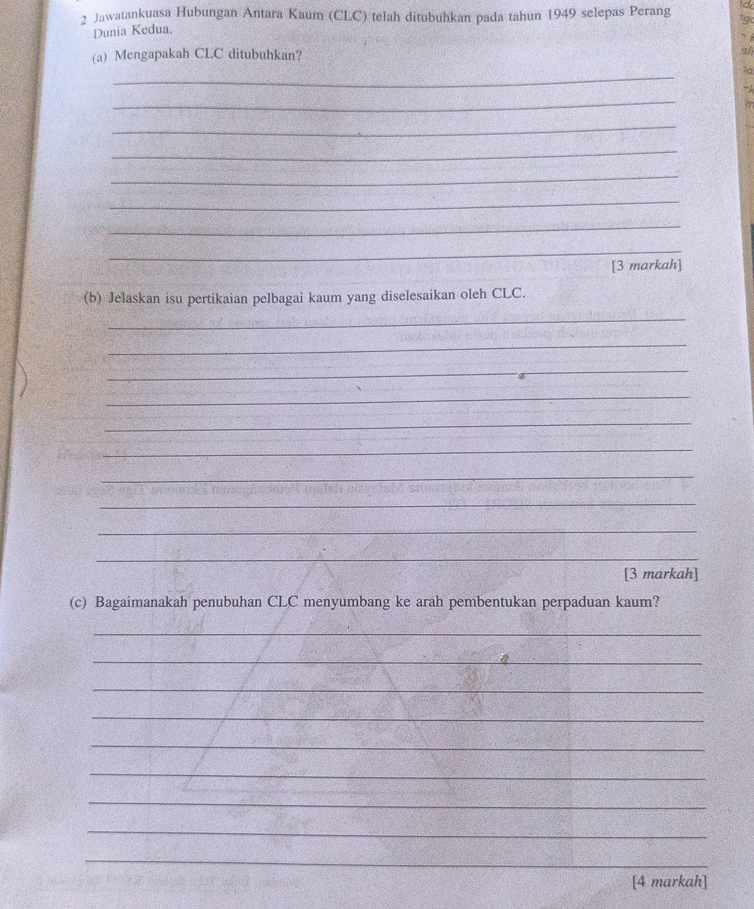 Jawatankuasa Hubungan Antara Kaum (CLC) telah ditubuhkan pada tahun 1949 selepas Perang *g 
Dunia Kedua. 
” 
(a) Mengapakah CLC ditubuhkan? 
ali 
_ 
?a 
_ 
_ 
_ 
_ 
_ 
_ 
_ 
[3 markah] 
(b) Jelaskan isu pertikaian pelbagai kaum yang diselesaikan oleh CLC. 
_ 
_ 
_ 
_ 
_ 
_ 
_ 
_ 
_ 
_ 
[3 markah] 
(c) Bagaimanakah penubuhan CLC menyumbang ke arah pembentukan perpaduan kaum? 
_ 
_ 
_ 
_ 
_ 
_ 
_ 
_ 
_ 
[4 markah]